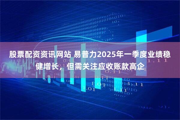 股票配资资讯网站 易普力2025年一季度业绩稳健增长，但需关注应收账款高企