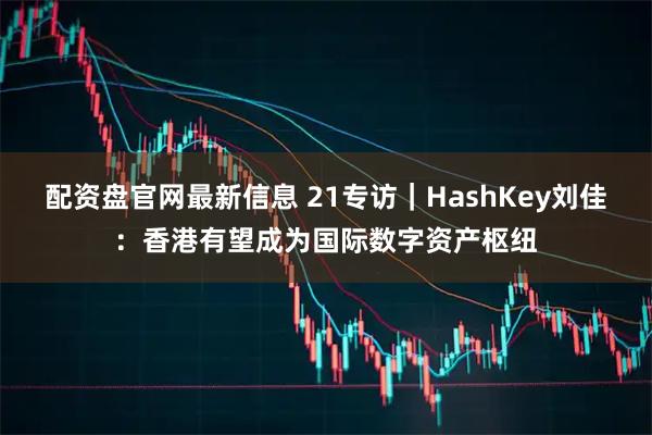 配资盘官网最新信息 21专访｜HashKey刘佳：香港有望成为国际数字资产枢纽