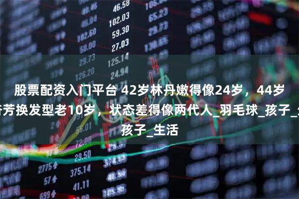 股票配资入门平台 42岁林丹嫩得像24岁，44岁谢杏芳换发型老10岁，状态差得像两代人_羽毛球_孩子_生活