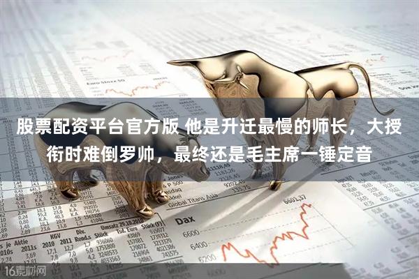 股票配资平台官方版 他是升迁最慢的师长，大授衔时难倒罗帅，最终还是毛主席一锤定音