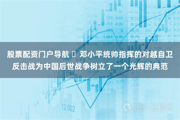 股票配资门户导航 ​邓小平统帅指挥的对越自卫反击战为中国后世战争树立了一个光辉的典范