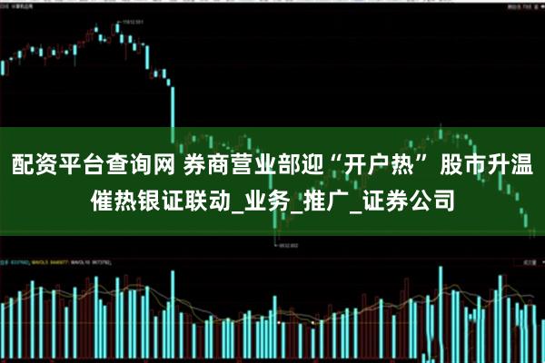 配资平台查询网 券商营业部迎“开户热” 股市升温催热银证联动_业务_推广_证券公司
