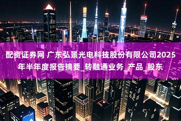 配资证券网 广东弘景光电科技股份有限公司2025年半年度报告摘要_转融通业务_产品_股东