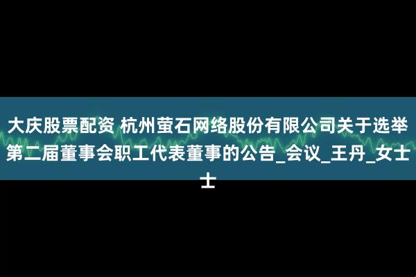 大庆股票配资 杭州萤石网络股份有限公司关于选举第二届董事会职工代表董事的公告_会议_王丹_女士