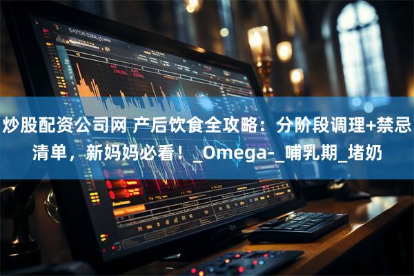 炒股配资公司网 产后饮食全攻略：分阶段调理+禁忌清单，新妈妈必看！_Omega-_哺乳期_堵奶