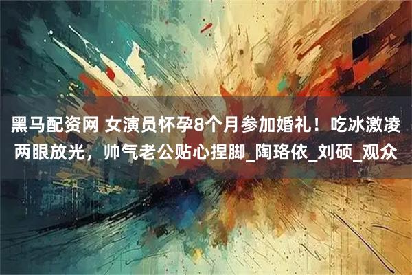 黑马配资网 女演员怀孕8个月参加婚礼！吃冰激凌两眼放光，帅气老公贴心捏脚_陶珞依_刘硕_观众
